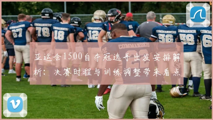 亚运会1500自夺冠选手出发安排解析：决赛时程与训练调整带来看点