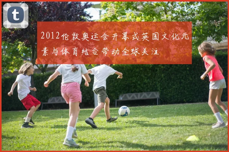 2012伦敦奥运会开幕式英国文化元素与体育结合带动全球关注
