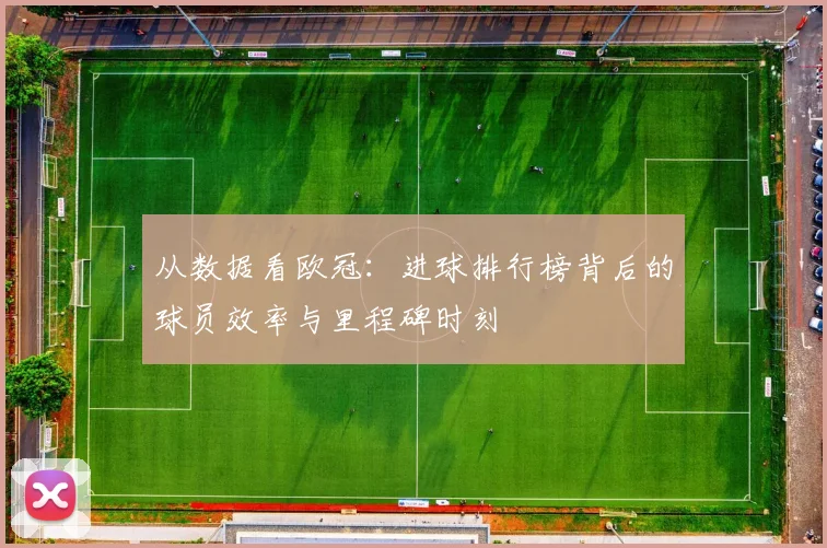 从数据看欧冠：进球排行榜背后的球员效率与里程碑时刻