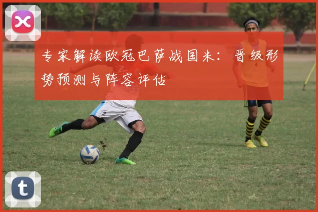 专家解读欧冠巴萨战国米：晋级形势预测与阵容评估