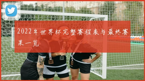 2022年世界杯完整赛程表与最终赛果一览