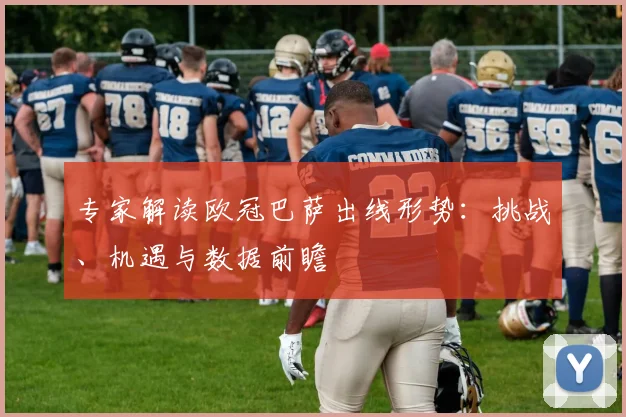 专家解读欧冠巴萨出线形势：挑战、机遇与数据前瞻