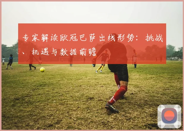 专家解读欧冠巴萨出线形势：挑战、机遇与数据前瞻