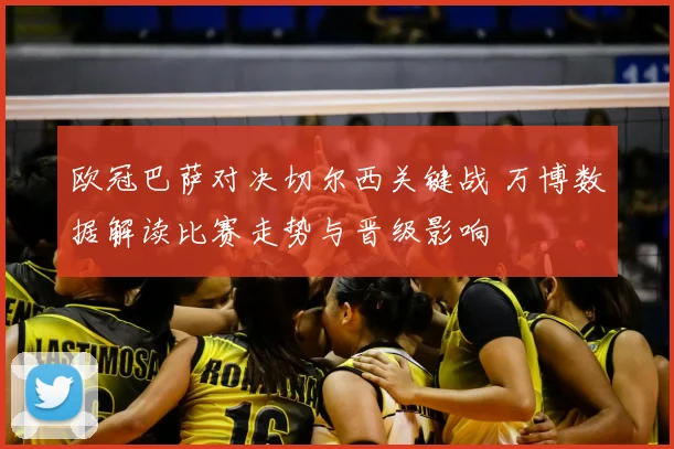 欧冠巴萨对决切尔西关键战 万博数据解读比赛走势与晋级影响