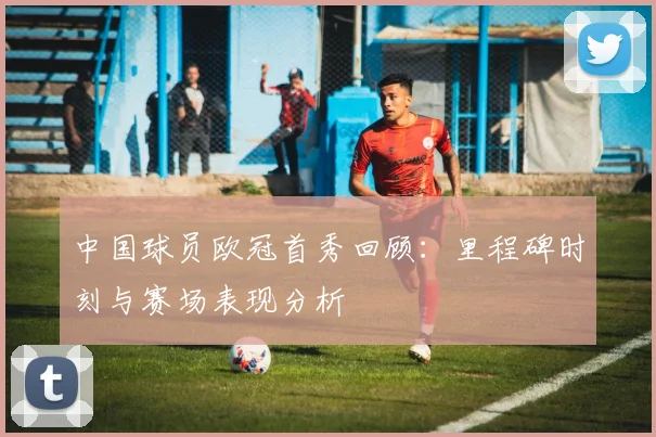 中国球员欧冠首秀回顾：里程碑时刻与赛场表现分析